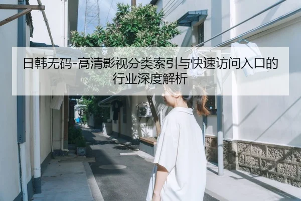 日韩无码-高清影视分类索引与快速访问入口的行业深度解析